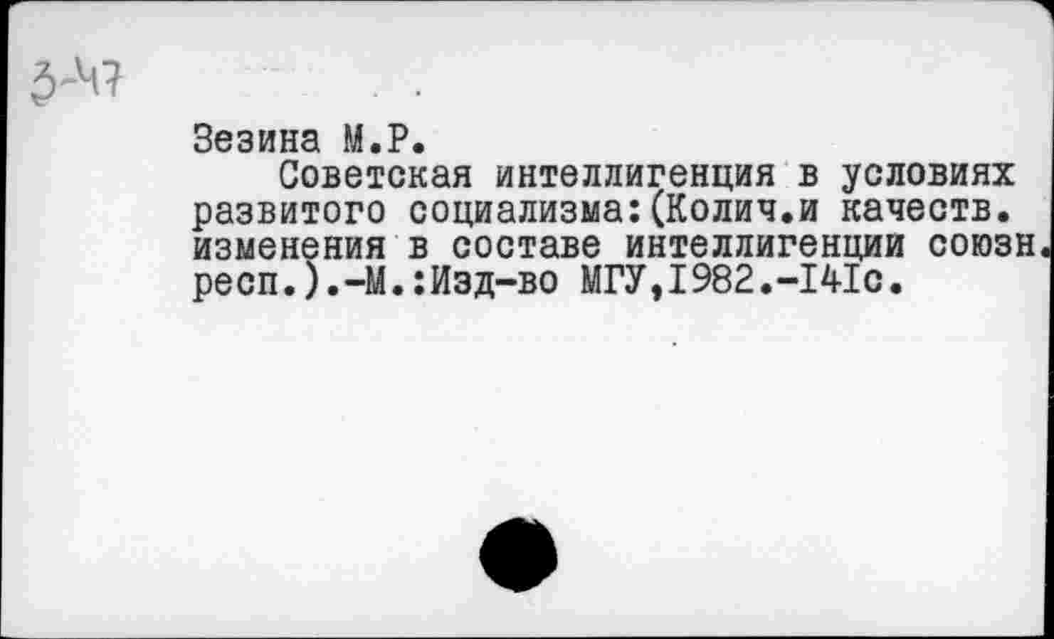 ﻿Зезина М.Р.
Советская интеллигенция в условиях развитого социализма:(Колич.и качеств, изменения в составе интеллигенции союзн респ.).-М.:Изд-во МГУ,I982.-141с.